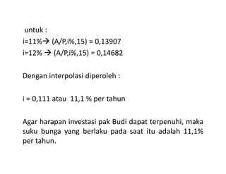 untuk :
i=11% (A/P,i%,15) = 0,13907
i=12% (A/P,i%,15) = 0,14682
Dengan interpolasi diperoleh :
i = 0,111 atau 11,1 % per tahun
Agar harapan investasi pak Budi dapat terpenuhi, maka
suku bunga yang berlaku pada saat itu adalah 11,1%
per tahun.
 