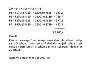 ΣP = P1 + P2 + P3 + P4
P1 = F1(P/F,5%,5) = 1200. (0,7835) = 940,2
P2 = F2(P/F,5%,10) = 1200. (0,6139) = 736,7
P3 = F3(P/F,5%,15) = 1200. (0,4810) = 577,2
P4 = F4(P/F,5%,20) = 1200. (0,3769) = 452,3
------------
$ 2.706,4
Cara II :Cara II :
Karena besarnya F semuanya sama dan intervalnya tetap
yaitu 5 tahun, maka semua F diubah menjadi sebuah seri
ekivalen dari jumlah 5 tahun dan nilai sekarang dengan n
20 tahun.
Atau P/F diubah menjadi A/F. P/A
 