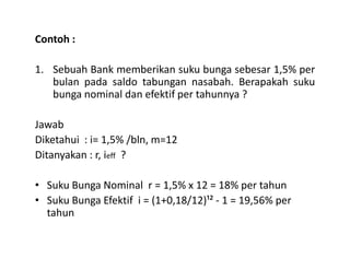 Contoh :
1. Sebuah Bank memberikan suku bunga sebesar 1,5% per
bulan pada saldo tabungan nasabah. Berapakah suku
bunga nominal dan efektif per tahunnya ?
Jawab
Diketahui : i= 1,5% /bln, m=12Diketahui : i= 1,5% /bln, m=12
Ditanyakan : r, ieff ?
• Suku Bunga Nominal r = 1,5% x 12 = 18% per tahun
• Suku Bunga Efektif i = (1+0,18/12)¹² - 1 = 19,56% per
tahun
 