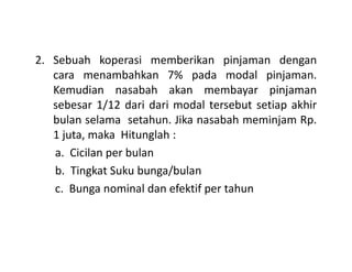 2. Sebuah koperasi memberikan pinjaman dengan
cara menambahkan 7% pada modal pinjaman.
Kemudian nasabah akan membayar pinjaman
sebesar 1/12 dari dari modal tersebut setiap akhir
bulan selama setahun. Jika nasabah meminjam Rp.
1 juta, maka Hitunglah :1 juta, maka Hitunglah :
a. Cicilan per bulan
b. Tingkat Suku bunga/bulan
c. Bunga nominal dan efektif per tahun
 