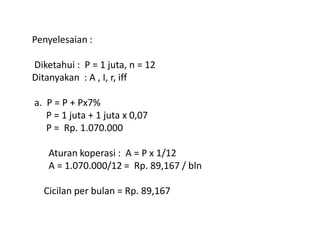 Penyelesaian :
Diketahui : P = 1 juta, n = 12
Ditanyakan : A , I, r, iff
a. P = P + Px7%
P = 1 juta + 1 juta x 0,07
P = Rp. 1.070.000P = Rp. 1.070.000
Aturan koperasi : A = P x 1/12
A = 1.070.000/12 = Rp. 89,167 / bln
Cicilan per bulan = Rp. 89,167
 