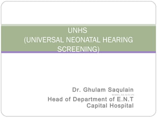 UNHS
(UNIVERSAL NEONATAL HEARING
SCREENING)
Dr. Ghulam Saqulain
M.B.B.S., D.L.O, F.C.P.S
Head of Department of E.N.T
Capital Hospital
 