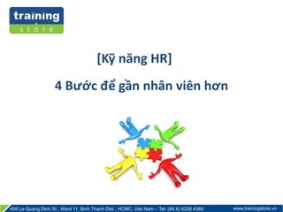 [Kỹ năng HR] 
4 Bước để gần nhân viên hơn 
456 Le Quang Dinh St., Ward 11, Binh Thanh Dist., HCMC, Viet Nam – Tel: (84.8) 6258 4389 www.trainingstore.vn 
 