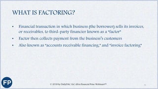 WHAT IS FACTORING?
• Financial transaction in which business (the borrower) sells its invoices,
or receivables, to third-party financier known as a “factor”
• Factor then collects payment from the business’s customers
• Also known as “accounts receivable financing,” and “invoice factoring”
© 2018 by DailyDAC, LLC d/b/a Financial Poise Webinars™ 11
 