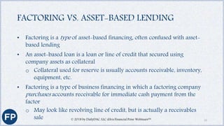 FACTORING VS. ASSET-BASED LENDING
• Factoring is a type of asset-based financing, often confused with asset-
based lending
• An asset-based loan is a loan or line of credit that secured using
company assets as collateral
o Collateral used for reserve is usually accounts receivable, inventory,
equipment, etc.
• Factoring is a type of business financing in which a factoring company
purchases accounts receivable for immediate cash payment from the
factor
o May look like revolving line of credit, but is actually a receivables
sale © 2018 by DailyDAC, LLC d/b/a Financial Poise Webinars™ 12
 