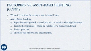 FACTORING VS. ASSET-BASED LENDING
(CONT.)
• When to consider factoring v. asset-based loans
• Asset-Based Lending
o Rapid business growth – good product or service with high leverage
o Troubled companies – could be helpful for a turnaround plan
o Slower process
o Business has history and credit rating
© 2018 by DailyDAC, LLC d/b/a Financial Poise Webinars™ 13
 