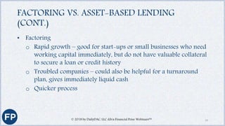 FACTORING VS. ASSET-BASED LENDING
(CONT.)
• Factoring
o Rapid growth – good for start-ups or small businesses who need
working capital immediately, but do not have valuable collateral
to secure a loan or credit history
o Troubled companies – could also be helpful for a turnaround
plan, gives immediately liquid cash
o Quicker process
© 2018 by DailyDAC, LLC d/b/a Financial Poise Webinars™ 14
 