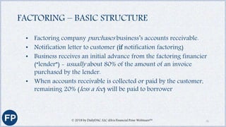 FACTORING – BASIC STRUCTURE
• Factoring company purchases business’s accounts receivable.
• Notification letter to customer (if notification factoring)
• Business receives an initial advance from the factoring financier
(“lender”) - usually about 80% of the amount of an invoice
purchased by the lender.
• When accounts receivable is collected or paid by the customer,
remaining 20% (less a fee) will be paid to borrower
© 2018 by DailyDAC, LLC d/b/a Financial Poise Webinars™ 15
 