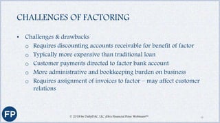 CHALLENGES OF FACTORING
• Challenges & drawbacks
o Requires discounting accounts receivable for benefit of factor
o Typically more expensive than traditional loan
o Customer payments directed to factor bank account
o More administrative and bookkeeping burden on business
o Requires assignment of invoices to factor – may affect customer
relations
© 2018 by DailyDAC, LLC d/b/a Financial Poise Webinars™ 18
 