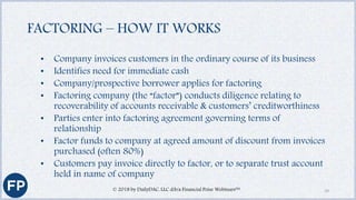 FACTORING – HOW IT WORKS
• Company invoices customers in the ordinary course of its business
• Identifies need for immediate cash
• Company/prospective borrower applies for factoring
• Factoring company (the “factor”) conducts diligence relating to
recoverability of accounts receivable & customers’ creditworthiness
• Parties enter into factoring agreement governing terms of
relationship
• Factor funds to company at agreed amount of discount from invoices
purchased (often 80%)
• Customers pay invoice directly to factor, or to separate trust account
held in name of company
© 2018 by DailyDAC, LLC d/b/a Financial Poise Webinars™ 19
 