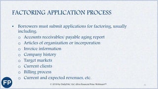 FACTORING APPLICATION PROCESS
• Borrowers must submit applications for factoring, usually
including:
o Accounts receivables/ payable aging report
o Articles of organization or incorporation
o Invoice information
o Company history
o Target markets
o Current clients
o Billing process
o Current and expected revenues, etc.
© 2018 by DailyDAC, LLC d/b/a Financial Poise Webinars™ 21
 