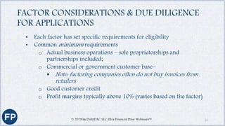 FACTOR CONSIDERATIONS & DUE DILIGENCE
FOR APPLICATIONS
• Each factor has set specific requirements for eligibility
• Common minimum requirements
o Actual business operations – sole proprietorships and
partnerships included;
o Commercial or government customer base–
 Note: factoring companies often do not buy invoices from
retailers
o Good customer credit
o Profit margins typically above 10% (varies based on the factor)
© 2018 by DailyDAC, LLC d/b/a Financial Poise Webinars™ 22
 