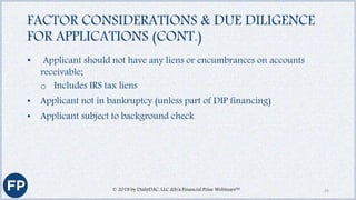 FACTOR CONSIDERATIONS & DUE DILIGENCE
FOR APPLICATIONS (CONT.)
• Applicant should not have any liens or encumbrances on accounts
receivable;
o Includes IRS tax liens
• Applicant not in bankruptcy (unless part of DIP financing)
• Applicant subject to background check
© 2018 by DailyDAC, LLC d/b/a Financial Poise Webinars™ 23
 