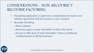 CONSIDERATIONS – NON-RECOURSE V.
RECOURSE FACTORING
• Presuming application is approved, considerations for factor as to
whether agreement will be recourse or non-recourse
• Recourse Factoring
oMost common
oBorrower agrees to pay “bad debts” in full to the factor
oIf reserve falls short of total “bad debts,” factor is entitled to
reimbursement in full by borrower
© 2018 by DailyDAC, LLC d/b/a Financial Poise Webinars™ 24
 