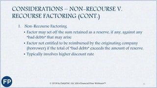 CONSIDERATIONS – NON-RECOURSE V.
RECOURSE FACTORING (CONT.)
1. Non-Recourse Factoring
• Factor may set off the sum retained as a reserve, if any, against any
“bad debts” that may arise
• Factor not entitled to be reimbursed by the originating company
(borrower) if the total of “bad debts” exceeds the amount of reserve.
• Typically involves higher discount rate
© 2018 by DailyDAC, LLC d/b/a Financial Poise Webinars™ 25
 
