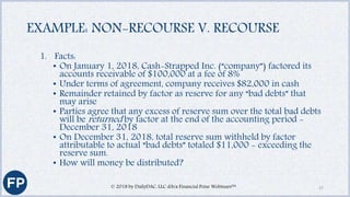 EXAMPLE: NON-RECOURSE V. RECOURSE
1. Facts:
• On January 1, 2018, Cash-Strapped Inc. (“company”) factored its
accounts receivable of $100,000 at a fee of 8%
• Under terms of agreement, company receives $82,000 in cash
• Remainder retained by factor as reserve for any “bad debts” that
may arise
• Parties agree that any excess of reserve sum over the total bad debts
will be returned by factor at the end of the accounting period -
December 31, 2018
• On December 31, 2018, total reserve sum withheld by factor
attributable to actual “bad debts” totaled $11,000 - exceeding the
reserve sum.
• How will money be distributed?
© 2018 by DailyDAC, LLC d/b/a Financial Poise Webinars™ 27
 