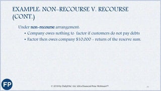 EXAMPLE: NON-RECOURSE V. RECOURSE
(CONT.)
Under non-recourse arrangement:
• Company owes nothing to factor if customers do not pay debts
• Factor then owes company $10,000 - return of the reserve sum.
© 2018 by DailyDAC, LLC d/b/a Financial Poise Webinars™ 29
 