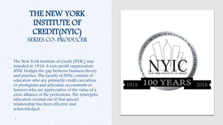 THE NEW YORK
INSTITUTE OF
CREDIT(NYIC)
SERIES CO-PRODUCER
The New York Institute of Credit (NYIC) was
founded in 1918. A non-profit organization,
NYIC bridges the gap between business theory
and practice. The faculty of NYIC consists of
educators who are primarily credit executives
or prestigious and articulate accountants or
lawyers who are appreciative of the value of a
close alliance of the professions. The synergetic
education created out of that special
relationship has been effective and
acknowledged.
3
 