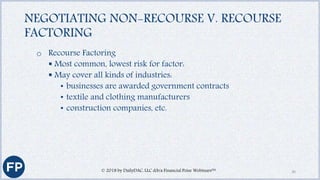 NEGOTIATING NON-RECOURSE V. RECOURSE
FACTORING
o Recourse Factoring
 Most common, lowest risk for factor:
 May cover all kinds of industries:
• businesses are awarded government contracts
• textile and clothing manufacturers
• construction companies, etc.
© 2018 by DailyDAC, LLC d/b/a Financial Poise Webinars™ 30
 