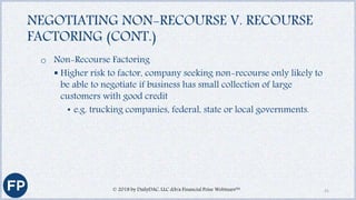 NEGOTIATING NON-RECOURSE V. RECOURSE
FACTORING (CONT.)
o Non-Recourse Factoring
 Higher risk to factor, company seeking non-recourse only likely to
be able to negotiate if business has small collection of large
customers with good credit
• e.g. trucking companies, federal, state or local governments.
© 2018 by DailyDAC, LLC d/b/a Financial Poise Webinars™ 31
 
