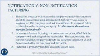 NOTIFICATION V. NON-NOTIFICATION
FACTORING
1. The factor typically will require the company to notify its customers
about its invoice financing arrangement, typically via a notice of
assignment. The company must ask its customers to assign all future
receivables to the factoring company. In other words, the customer
pays the factor directly.
2. In non-notification factoring, the customers are not notified that the
company sold and assigned the receivables. The customer pays the
company and the company redirects the customer’s payment to lock-
box controlled by the company and the factor.
3. Factoring is primarily handled on a notification basis.
© 2018 by DailyDAC, LLC d/b/a Financial Poise Webinars™ 32
 