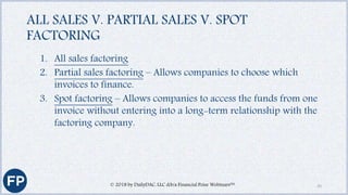 ALL SALES V. PARTIAL SALES V. SPOT
FACTORING
1. All sales factoring
2. Partial sales factoring – Allows companies to choose which
invoices to finance.
3. Spot factoring – Allows companies to access the funds from one
invoice without entering into a long-term relationship with the
factoring company.
© 2018 by DailyDAC, LLC d/b/a Financial Poise Webinars™ 33
 
