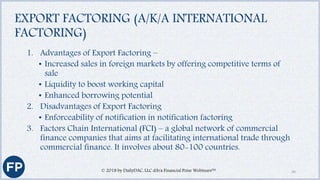 EXPORT FACTORING (A/K/A INTERNATIONAL
FACTORING)
1. Advantages of Export Factoring –
• Increased sales in foreign markets by offering competitive terms of
sale
• Liquidity to boost working capital
• Enhanced borrowing potential
2. Disadvantages of Export Factoring
• Enforceability of notification in notification factoring
3. Factors Chain International (FCI) – a global network of commercial
finance companies that aims at facilitating international trade through
commercial finance. It involves about 80-100 countries.
© 2018 by DailyDAC, LLC d/b/a Financial Poise Webinars™ 34
 