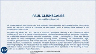PAUL CLINKSCALES
pac.cpa@sbcglobal.net
Mr. Clinkscales has held various roles as a seasoned executive leader and business advisor. He currently
serves as Director of Finance & Operations for Aesir Media Group, a specialty niche television & film
content distribution concern.
He previously served as CFO, Director of Sunburst Digital/Ignite Learning, a K-12 educational digital
content group; and as a special situations business consultant to select start-ups and private companies.
Mr. Clinkscales started his career with Price Waterhouse Coopers. Over the past 30 years, he’s advised
and served in senior management positions covering finance, accounting, tax, administration, legal,
insurance, general business and human resources for private companies, including high-tech, software,
media, insurance, education and real estate. He spent 3 years in Europe as Finance Director for a private
technology company. He has successfully led lender/vendor relationships, private debt and equity financing
activities as well as acquisitions and company liquidity events. He is a graduate of the University of Texas-
Austin and is a Certified Public Accountant.
© 2018 by DailyDAC, LLC d/b/a Financial Poise
Webinars™
37
 