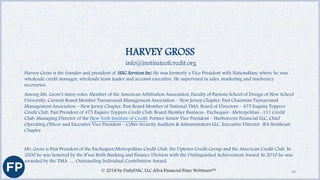 HARVEY GROSS
info@instituteofcredit.org
Harvey Gross is the founder and president of HSG Services Inc. He was formerly a Vice President with NationsBanc where he was
wholesale credit manager, wholesale team leader and account executive. He supervised in sales, marketing and insolvency
recoveries.
Among Mr. Gross’s many roles: Member of the American Arbitration Association, Faculty of Parsons School of Design of New School
University, Current Board Member Turnaround Management Association – New Jersey Chapter, Past Chairman Turnaround
Management Association – New Jersey Chapter, Past Board Member of National TMA, Board of Directors – 475 Esquire Toppers
Credit Club, Past President of 475 Esquire Toppers Credit Club, Board Member Business- Exchequer- Metropolitan -111 Credit
Club, Managing Director of the New York Institute of Credit, Former Senior Vice President – Harborcove Financial LLC, Chief
Operating Officer and Executive Vice President – Cyber Security Auditors & Administrators LLC, Executive Director IFA Northeast
Chapter.
Mr. Gross is Past President of the Exchequer/Metropolitan Credit Club, the Uptown Credit Group and the American Credit Club. In
2000 he was honored by the B’nai Brith Banking and Finance Division with the Distinguished Achievement Award. In 2010 he was
awarded by the TMA … Outstanding Individual Contribution Award.
© 2018 by DailyDAC, LLC d/b/a Financial Poise Webinars™ 38
 