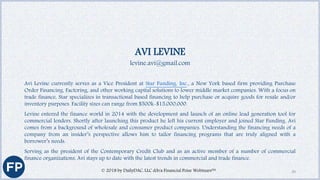 AVI LEVINE
levine.avi@gmail.com
Avi Levine currently serves as a Vice President at Star Funding, Inc., a New York based firm providing Purchase
Order Financing, Factoring, and other working capital solutions to lower middle market companies. With a focus on
trade finance, Star specializes in transactional based financing to help purchase or acquire goods for resale and/or
inventory purposes. Facility sizes can range from $500k-$15,000,000.
Levine entered the finance world in 2014 with the development and launch of an online lead generation tool for
commercial lenders. Shortly after launching this product he left his current employer and joined Star Funding. Avi
comes from a background of wholesale and consumer product companies. Understanding the financing needs of a
company from an insider’s perspective allows him to tailor financing programs that are truly aligned with a
borrower’s needs.
Serving as the president of the Contemporary Credit Club and as an active member of a number of commercial
finance organizations, Avi stays up to date with the latest trends in commercial and trade finance.
© 2018 by DailyDAC, LLC d/b/a Financial Poise Webinars™ 39
 