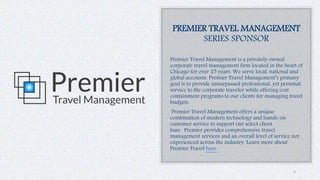 PREMIER TRAVEL MANAGEMENT
SERIES SPONSOR
Premier Travel Management is a privately owned
corporate travel management firm located in the heart of
Chicago for over 25 years. We serve local, national and
global accounts. Premier Travel Management’s primary
goal is to provide unsurpassed professional, yet personal,
service to the corporate traveler while offering cost
containment programs to our clients for managing travel
budgets.
Premier Travel Management offers a unique
combination of modern technology and hands-on
customer service to support our select client
base. Premier provides comprehensive travel
management services and an overall level of service not
experienced across the industry. Learn more about
Premier Travel here.
4
 