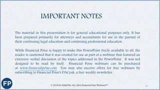 The material in this presentation is for general educational purposes only. It has
been prepared primarily for attorneys and accountants for use in the pursuit of
their continuing legal education and continuing professional education.
While Financial Poise is happy to make this PowerPoint freely available to all, the
reader is cautioned that it was created for use as part of a webinar that featured an
extensive verbal discussion of the topics addressed in the PowerPoint. It was not
designed to be read by itself. Financial Poise webinars can be purchased
at www.financialpoise.com You may also receive offers for free webinars by
subscribing to Financial Poise's DACyak, a free weekly newsletter.
IMPORTANT NOTES
40© 2018 by DailyDAC, LLC d/b/a Financial Poise Webinars™
 