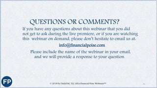 If you have any questions about this webinar that you did
not get to ask during the live premiere, or if you are watching
this webinar on demand, please don’t hesitate to email us at:
info@financialpoise.com
Please include the name of the webinar in your email,
and we will provide a response to your question.
QUESTIONS OR COMMENTS?
41© 2018 by DailyDAC, LLC d/b/a Financial Poise Webinars™
 