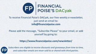 To receive Financial Poise’s DACyak, our free weekly e-newsletter,
just send an email to:
info@financialpoise.com
Please add the message, “Subscribe Please” to your email, or add
yourself by going to:
https://www.financialpoise.com/newsletter/
Subscribers are eligible to receive discounts and giveaways from time to time,
and subscriber emails are never sold to or shared with third parties. 42
 