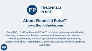 About Financial Poise™
www.financialpoise.com
DailyDAC LLC, d/b/a Financial Poise™ provides continuing education to
attorneys, accountants, business owners and executives, and investors. Its
websites, webinars, and books provide Plain English, entertaining,
explanations about legal, financial, and other subjects of interest to these
audiences.
43
 