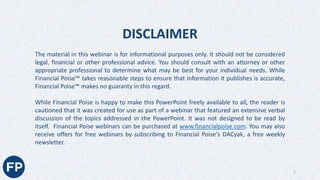 The material in this webinar is for informational purposes only. It should not be considered
legal, financial or other professional advice. You should consult with an attorney or other
appropriate professional to determine what may be best for your individual needs. While
Financial Poise™ takes reasonable steps to ensure that information it publishes is accurate,
Financial Poise™ makes no guaranty in this regard.
While Financial Poise is happy to make this PowerPoint freely available to all, the reader is
cautioned that it was created for use as part of a webinar that featured an extensive verbal
discussion of the topics addressed in the PowerPoint. It was not designed to be read by
itself. Financial Poise webinars can be purchased at www.financialpoise.com. You may also
receive offers for free webinars by subscribing to Financial Poise's DACyak, a free weekly
newsletter.
DISCLAIMER
5
 