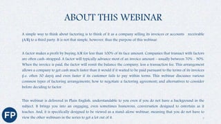 ABOUT THIS WEBINAR
A simple way to think about factoring is to think of it as a company selling its invoices or accounts receivable
(A/R) to a third party. It is not that simple, however, thus the purpose of this webinar.
A factor makes a profit by buying A/R for less than 100% of its face amount. Companies that transact with factors
are often cash-strapped. A factor will typically advance most of an invoice amount – usually between 70% - 90%.
When the invoice is paid, the factor will remit the balance the company, less a transaction fee. This arrangement
allows a company to get cash much faster than it would if it waited to be paid pursuant to the terms of its invoices
(i.e. often 30 days) and even faster if its customer fails to pay within terms. This webinar discusses various
common types of factoring arrangements; how to negotiate a factoring agreement; and alternatives to consider
before deciding to factor.
This webinar is delivered in Plain English, understandable to you even if you do not have a background in the
subject. It brings you into an engaging, even sometimes humorous, conversation designed to entertain as it
teaches. And, it is specifically designed to be viewed as a stand-alone webinar, meaning that you do not have to
view the other webinars in the series to get a lot out of it. 7
 