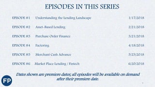 Dates shown are premiere dates; all episodes will be available on demand
after their premiere date.
EPISODES IN THIS SERIES
EPISODE #1 Understanding the Lending Landscape 1/17/2018
EPISODE #2 Asset-Based Lending 2/21/2018
EPISODE #3 Purchase Order Finance 3/21/2018
EPISODE #4 Factoring 4/18/2018
EPISODE #5 Merchant Cash Advance 5/23/2018
EPISODE #6 Market Place Lending / Fintech 6/20/2018
9
 