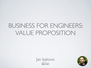 BUSINESS FOR ENGINEERS: 
VALUE PROPOSITION 
Jan Isakovic! 
@iYan 
 