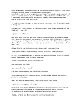Mientras avanzaban, iban descubriendo en las paredes lo que parecían oraciones escritas en una
forma de hebreo muy antigua, lo que los entusiasmó más todavía.
Recordando su recorrido por las antiguas tumbas reales de Petra, la ciudad rosada incrustada en la
piedra del desierto, no deseaban perder detalle del evento, sospechaban que al final de la cueva,
si llegaban a él, encontrarían algo de verdad valioso que haría que pudieran pedir más de lo
ofrecido anteriormente a sus contratantes…

-no puedo creer esto, espero que no solo encontremos unos huesos y todo el recorrido haya sido
inútil- dijo Jalil

-estas escrituras son muy antiguas, no creo que se molesten en escribir esto solo para dirigirse a
ningún lado o a algo inútil-

-espero que así sea hermano-

Cada vez se sentía más el final del camino, la densidad de ambiente con poco oxígeno obligo a
ellos a economizarlo controlando sus respiraciones, algo que ya habían hecho mucho en ocasiones
anteriores, ya que sus “negocios” así lo requerían. Cada vez que veían algún símbolo extraño para
ellos lo dibujaban ya que sabían que estas eran pistas importantes para entender lo que hallarían
en esa cueva.

Al llegar al final de ella, algo inesperado pero no tan extraño encuentran… nada.

-¡no puede ser!, te dije que esto iba a pasar, como en otras cuevas que habíamos visto-

-si… pero, aquí hay algo que no encaja Jalil, las otras cuevas no tenían nada escrito, solo cántaros
rotos de nos señalaban que se nos habían adelantado-

-y eso que significa para ti… genio- dijo él disgustado

-que tenemos que buscar más-

-¡pero aquí está vacío, no hay nada!-

-¿ves acaso huellas de alguien más que no seamos nosotros?-

-no, pero bien puede ser el escondite de algunos mocosos de hace siglos que solo vinieron a
practicar su escritura y ya-

-mejor deja de gastar oxígeno y ponte a limpiar estas paredes con la brocha-

-vaya, encima vamos a perder más tiempo-

El proceso de limpieza empezó de forma sistemática, las diferentes excavaciones arqueológicas
que habían espiado y robado antes les habían enseñado a trabajar un poco con técnica.
No tardaron mucho tiempo en aquella pequeña cueva cuando Jalil exclamó…

-¡Habib!... ven a ver esto- dijo él sorprendido mientras veía ese símbolo
 