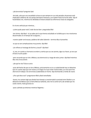 -¿de terroristas?-pregunto Said

-de todo, solo que una casualidad curiosa es que siempre en sus más pesadas situaciones está
implicada la defensa de una pareja extranjera mexicana, ya el pobre hasta las ha de soñar- dijo él
haciéndolos reír, mientras les detallaba la historia desde los enfermeros hasta los abogados.


En el otro vehículo por mientras…

-¿cómo pudo pasar esto?, todo iba tan bien- preguntaba Bilal

-ten ánimo- dijo Basil - tú ya sabes por lo que hemos estudiado en la biblia que si nos mostramos
desanimados en el tiempo de la angustia…-

-nuestro poder será escaso, palabras del sabio Salomón - termino Abu el proverbio

-es que se ven complicaciones muy pronto- dijo Bilal

-¿te refieres al noviazgo de Karima y Josué?- dijo Basil

-sí, eso, en cuanto su hermano se entere y siento que va a ser pronto, algo va a hacer, ya ves que
él tiene mucho poder-

-pero recuerda que se irán a México, eso disminuirá su riesgo de estar juntos- dijo Basil mientras
Abu reía al escucharlo

-¿de qué te ríes? Esto es serio-

-pues del hecho de que se irán a México, precisamente es en su ciudad donde hay un detective
que en cuanto sepa que son novios y el riesgo en el que están involucrados, yo creo que él les
ahorrará el trabajo a los terroristas acabándolos el mismo- dijo bromeando y riendo de nuevo

-¿Por qué dices eso?- preguntaron Bilal y Basil extrañados

-bueno, les contaré algo que desde hace tiempo a caracterizado la amistad entre Shalton y un
detective de México que se llama Marcos Gallardo, esto me lo contó Carl y de verdad que me
costó creerlo, hasta gracioso es-

-pues cuéntalo ya entonces mientras llegamos.-
 