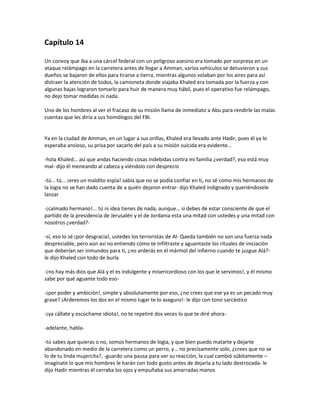 Capítulo 14

Un convoy que iba a una cárcel federal con un peligroso asesino era tomado por sorpresa en un
ataque relámpago en la carretera antes de llegar a Amman, varios vehículos se detuvieron y sus
dueños se bajaron de ellos para tirarse a tierra, mientras algunos volaban por los aires para así
distraer la atención de todos, la camioneta donde viajaba Khaled era tomada por la fuerza y con
algunas bajas lograron tomarlo para huir de manera muy hábil, pues el operativo fue relámpago,
no dejo tomar medidas ni nada.

Uno de los hombres al ver el fracaso de su misión llama de inmediato a Abu para rendirle las malas
cuentas que les diría a sus homólogos del FBI.


Ya en la ciudad de Amman, en un lugar a sus orillas, Khaled era llevado ante Hadir, pues él ya lo
esperaba ansioso, su prisa por sacarlo del país a su misión suicida era evidente…

-hola Khaled… así que andas haciendo cosas indebidas contra mi familia ¿verdad?, eso está muy
mal- dijo él meneando al cabeza y viéndolo con desprecio

-tú… tú... ¡eres un maldito espía! sabía que no se podía confiar en ti, no sé como mis hermanos de
la logia no se han dado cuenta de a quién dejaron entrar- dijo Khaled indignado y queriéndosele
lanzar

-¡calmado hermano!... tú ni idea tienes de nada, aunque… si debes de estar consciente de que el
partido de la presidencia de Jerusalén y el de Jordania esta una mitad con ustedes y una mitad con
nosotros ¿verdad?-

-sí, eso lo sé ¡por desgracia!, ustedes los terroristas de Al- Qaeda también no son una fuerza nada
despreciable, pero aún así no entiendo cómo te infiltraste y aguantaste los rituales de iniciación
que deberían ser inmundos para ti, ¿no arderás en el mármol del infierno cuando te juzgue Alá?-
le dijo Khaled con todo de burla

-¡no hay más dios que Alá y el es indulgente y misericordioso con los que le servimos!, y él mismo
sabe por qué aguante todo eso-

-¡por poder y ambición!, simple y absolutamente por eso, ¿no crees que ese ya es un pecado muy
grave? ¡Arderemos los dos en el mismo lugar te lo aseguro!- le dijo con tono sarcástico

-¡ya cállate y escúchame idiota!, no te repetiré dos veces lo que te diré ahora-

-adelante, habla-

-tú sabes que quieras o no, somos hermanos de logia, y que bien puedo matarte y dejarte
abandonado en medio de la carretera como un perro, y… no precisamente solo, ¿crees que no se
lo de tu linda mujercita?, -guardo una pausa para ver su reacción, la cual cambió súbitamente –
imagínate lo que mis hombres le harán con todo gusto antes de dejarla a tu lado destrozada- le
dijo Hadir mientras él cerraba los ojos y empuñaba sus amarradas manos
 