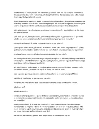 -mis hermanos te harán pedazos por esto infeliz, y lo sabes bien, nos soy cualquier nadie dentro
del esos círculos del poder, y sabes lo que la disciplina telémica dice acerca de estos actos- le dijo
él con seguridad y una torcida sonrisa

-lo sé, tienes mucho prestigio y poder, y conozco la disciplina telémica, lo suficiente para saber que
no es muy diferente en su esencia a los nueve principios por los cuales se rigen los satanistas y que
sacaron al igual que ustedes sus rituales oscuros de nuestros antiguos libros de ocultismo-

-aún sabiendo eso, ¿te enfrentarás a nosotros de frente entonces?... ¡suerte idiota!- le dijo él con
una sonrisa burlona

-¡no, claro que no!, no soy tan idiota, y recuerda que no soy solo yo, ¿crees que no se que hasta
ustedes nos temen solo con escuchar nuestro nombre al igual que todo el mundo?-

-¡entonces ya dejemos de hablar y mátame si eso es lo que quieres!-

-¡claro que lo podría hacer!, ¡atacaste a mi hermana idiota, y me puedo vengar por eso! Y ¿sabes
quién de tu hermandad me podría reclamar por eso? ¡Nadie!, sus propias reglas me lo permiten-

-¡cual es el punto entonces, ¿Qué es lo que quieres de verdad con esto?!-

-no tienes por qué morir, ni tu linda mujer tampoco ¡aunque se lo merecen!, te tengo un trato que
si lo cumples a cabalidad no nomás seguirás vivo tú y tu novia, sino que seguirás dentro de tu logia
gozando de ese inmundo poder que tienen-

-el cual compartes, no lo olvides, o… ¿quieres ya dejar de ser nuestro hermano?, tu sabes cual la
única forma de salir, ¿la deseas?- le dijo él de nuevo con tono de burla

-¡por supuesto que no!, y ese es mi problema, lo que harás tu es hacer un viaje a México-

-¿a México?, ¡qué tengo yo que hacer en ese país!-

Poniendo unas fotos delante de él las cuales observa con cuidado asiente con la cabeza…

-¿Quiénes son?-

-eso no te importa-

-claro que sí, tengo que saber a que se dedican, sus direcciones, espiarlos bien para saber cuándo
es el momento idóneo para eliminarlos, mis trabajos los cuales son muchos no han sido exitosos
por casualidad-

-mmm, cierto, bueno, él es detective criminalista y tiene un historial que hasta a mi me dejo
impresionado, es peligroso y debes de ser muy cuidadoso con él ya que no dudo que hasta él te
pueda cambiar la jugada en un rato, y los otros dos son dos abogados, gozan de mucho prestigio
por lo que el acercase a ellos no te será nada fácil-

-he matado presidentes y grandes jefes corporativos, no olvides quien soy yo-
 