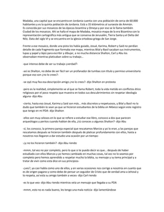 Madaba, una capital que se encuentra en Jordania cuenta con una población de cerca de 60.000
habitantes y es la quinta población de Jordania. Está a 35 kilómetros al suroeste de Ammán.
Es conocida por sus mosaicos de las épocas bizantina y Omeya y por eso se le llama también
Ciudad de los mosaicos. Ahí se halla el mapa de Madaba, mosaico-mapa de la era Bizantina con la
representación cartográfica más antigua que se conserva de Jerusalén, Tierra Santa y el Delta del
Nilo. Data del siglo VI y se encuentra en la iglesia ortodoxa griega de San Jorge.

Frente a ese mosaico, donde una pista los había guiado, Josué, Karima, Robert y Said no perdían
detalle de cada fragmento que formaba ese mapa, mientras Bilal y Basil sacaban sus instrumentos,
lupas y papel y lápiz para escribir y dibujar, a no mucha distancia Shalton, Carl y Abu los
observaban mientras platicaban sobre su trabajo…

-que intenso debe de ser su trabajo ¿verdad?-

-así es Shalton, no debe de ser fácil ser un profanador de tumbas con título y permiso universitario
porque eso son ¿no lo crees?-

-se oyó muy fea esa descripción amigo ¿no lo crees?- dijo Shalton en protesta

-pero es la realidad, simplemente ve al que se llama Robert, toda la vida metido en conflictos ético
religiosos por el poco respeto que muestra en todos sus descubrimientos sin respetar ideología
alguna- dijo Abu

-cierto, hasta eso Josué, Karima y Said son más… más discretos y respetuosos, y Bilal y Basil no lo
dudo que también lo sean ya que se hicieron estudiantes de la biblia en México según este registro
que tengo en mi PDA- dijo Shalton

-ellos son muy celosos en lo que se refiere a estudiar ese libro, conozco a dos que parecen
arqueólogos y peritos cuando hablan de ella, ¿tú conoces a algunos Shalton?- dijo Abu

-sí, los conozco, la primera pareja especial que rescatamos Marcos y yo lo eran, y las parejas que
rescatamos después se hicieron también después de platicar profundamente con ellos, hasta a
nosotros nos llegaron a dar estudio una ocasión por un tiempo-

-¿y no los hicieron también?- dijo Abu riendo

-mmm, tal vez no por completo, pero lo que si te puedo decir es que… después de haber
estudiado con ellos Marcos y yo hemos cambiado en muchas cosas, tal vez no lo seamos por
completo pero hemos aprendido a respetar mucho la biblia, su mensaje y su tema principal y a
tratar de vivir como esta dice en sus principios-

-¿ves?, ya casi habla como uno de ellos, y en varias ocasiones nos corrige a nosotros en cuanto que
es de origen pagano y como debe de pensar un seguidor de Cristo que de verdad ama a Jehová y
lo respeta, así esta su amigo también a veces- dijo Carl riendo

-es lo que veo- dijo Abu riendo mientras veía un mensaje que llegaba a su PDA

-mmm, esto no es nada bueno, les tengo una mala noticia- dijo lamentándose
 