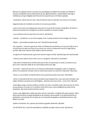 Mientras los agentes hacían sus planes los arqueólogos no dejaban de estudiar con detalle el
mosaico cartográfico de Jerusalén dentro de esa iglesia bizantina, cuando Robert nota algo a
medida que su lupa indagaba cada fracción de la porción que se le había asignado…

-muchachos, ¡tienen que ver esto!- dijo él mientras veía con atención una marca en el mosaico

Llegando todos de inmediato se centran en la marca que señaló…

-esta es una marca muy antigua pero vean que no es parte del mosaico cartográfico, de hecho si
tratara de removerlo lo conseguiría con éxito y quedaría el mosaico íntegro-

-¿y ya se fijaron la forma que tiene esa marca?- dijo Karima

-¡exacto!... templarios, es una micro espada, miren cuando aumento más la imagen con la lupa-

-Robert… ¿de verdad se puede hacer eso?- dijo Bilal impresionado

-por supuesto… si fueron capaces de meter el símbolo de la pirámide con el ojo que todo lo ve en
un punto que cerraba una frase en una carta rusa, esto en comparación de eso es algo básico,
sencillo- dijo Josué mientras Said, Robert y Karima asentían

-esa gente era impresionante, igual como ahora lo siguen siendo- dijo Basil igual de impresionado

-¿Cómo es que nadie lo noto antes?, esa es mi pregunta- dijo Said sin entenderlo

-toda señal o símbolo toma sentido hasta que te dan una pista Said, no antes, el cerebro es así,
para crear o descubrir debe de ser estimulado primero por algo-

-así es Kari… aparte de que este es un mosaico ya demasiado investigado, nadie se imaginaría
jamás sin la ayuda de una pista como la nuestra que existía una clave tan importante- dijo Josué

-cierto, y si ya se fijaron en donde está la marca puesta hay pistas muy claras- dijo Robert

-cierto, en esta parte del muro esta el acueducto que Ezequías hizo, y por aquí está el templo, esta
región señalaría una parte cerca del Gólgota, entonces esta marca sería… ¡no lo creo!- dijo Said

-tiene lógica amigo, el mismo profeta se refirió a él como un profeta mayor de lo que fue él mismo
así que porque no ocultar en su tumba el rastro de la suya, suena inteligente por parte de los
templarios- dijo Josué mientras Karima asentía

-bueno, pues digámosle a todos que ahora vamos a Jerusalén, a la iglesia del santo sepulcro, ¡Qué
bueno que tenemos el apoyo del gobierno de Jordania y de Jerusalén! si no definitivamente no
podríamos ni acercarnos ahí sin pasar por una montaña de papeleo y contiendas de horas- dijo
Robert con alivio

-pobres muchachos, van a pensar que estamos jugando solamente- dijo Bilal

-los del FBI tal vez sí, pero los excavadores y soldados ya saben cómo es esto- dijo Karima
 