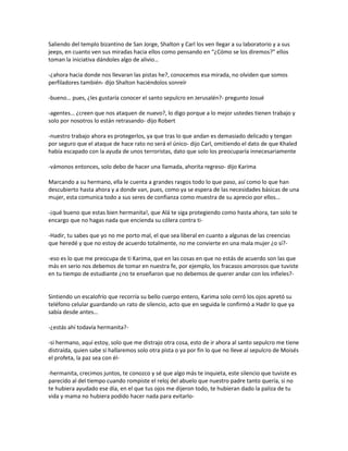 Saliendo del templo bizantino de San Jorge, Shalton y Carl los ven llegar a su laboratorio y a sus
jeeps, en cuanto ven sus miradas hacia ellos como pensando en “¿Cómo se los diremos?” ellos
toman la iniciativa dándoles algo de alivio…

-¿ahora hacia donde nos llevaran las pistas he?, conocemos esa mirada, no olviden que somos
perfiladores también- dijo Shalton haciéndolos sonreír

-bueno… pues, ¿les gustaría conocer el santo sepulcro en Jerusalén?- pregunto Josué

-agentes… ¿creen que nos ataquen de nuevo?, lo digo porque a lo mejor ustedes tienen trabajo y
solo por nosotros lo están retrasando- dijo Robert

-nuestro trabajo ahora es protegerlos, ya que tras lo que andan es demasiado delicado y tengan
por seguro que el ataque de hace rato no será el único- dijo Carl, omitiendo el dato de que Khaled
había escapado con la ayuda de unos terroristas, dato que solo los preocuparía innecesariamente

-vámonos entonces, solo debo de hacer una llamada, ahorita regreso- dijo Karima

Marcando a su hermano, ella le cuenta a grandes rasgos todo lo que paso, así como lo que han
descubierto hasta ahora y a donde van, pues, como ya se espera de las necesidades básicas de una
mujer, esta comunica todo a sus seres de confianza como muestra de su aprecio por ellos…

-¡qué bueno que estas bien hermanita!, que Alá te siga protegiendo como hasta ahora, tan solo te
encargo que no hagas nada que encienda su cólera contra ti-

-Hadir, tu sabes que yo no me porto mal, el que sea liberal en cuanto a algunas de las creencias
que heredé y que no estoy de acuerdo totalmente, no me convierte en una mala mujer ¿o sí?-

-eso es lo que me preocupa de ti Karima, que en las cosas en que no estás de acuerdo son las que
más en serio nos debemos de tomar en nuestra fe, por ejemplo, los fracasos amorosos que tuviste
en tu tiempo de estudiante ¿no te enseñaron que no debemos de querer andar con los infieles?-


Sintiendo un escalofrío que recorría su bello cuerpo entero, Karima solo cerró los ojos apretó su
teléfono celular guardando un rato de silencio, acto que en seguida le confirmó a Hadir lo que ya
sabía desde antes…

-¿estás ahí todavía hermanita?-

-si hermano, aquí estoy, solo que me distrajo otra cosa, esto de ir ahora al santo sepulcro me tiene
distraída, quien sabe si hallaremos solo otra pista o ya por fin lo que no lleve al sepulcro de Moisés
el profeta, la paz sea con él-

-hermanita, crecimos juntos, te conozco y sé que algo más te inquieta, este silencio que tuviste es
parecido al del tiempo cuando rompiste el reloj del abuelo que nuestro padre tanto quería, si no
te hubiera ayudado ese día, en el que tus ojos me dijeron todo, te hubieran dado la paliza de tu
vida y mama no hubiera podido hacer nada para evitarlo-
 