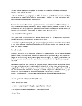 -sí, lo sé, esa fue una de las tantas veces en las cuales me salvaste de sufrir cosas indeseables,
también eso te lo debo hermano-

-entonces dime Karima, ¿hay algo que me debas de contar tú, aparte de lo que pasa en tu trabajo
sin necesidad de que me entere por otros medios de ello?, porque si así fuera… difícilmente te lo
perdonaría hermanita, aunque te quiera mucho-


Nuevamente un escalofrío recorrió su piel intensamente, pensando en las palabras en las que le
diría a su hermano la verdad acerca de su relación con Josué, repitió dentro de su mente un salat o
rezo islámico para poder tener tanto el valor como las palabras adecuadas de confesar la relación
que ella tenía con Josué… “di siempre la verdad sea que te favorezca o no”…

-sigo contigo hermanita- dijo Hadir

-a ti… no te puedo mentir hermano, por favor ve al santo sepulcro, y ahí te confesaré algo que de
verdad espero que no te decepcione completamente de mi-

-tú sabes que soy hombre ocupado, y lo estoy ahora, pero por ti lo hare hermanita, adiós, cuídate
y… me alegro que estés tan protegida no nomas por los soldados sino por esos agentes, Fi-Aman-
Allah (que Alá nos proteja)-

Fin de la llamada.

Viendo su celular con coraje mientras lo apretaba y a la vez azotaba con su puño el escritorio Hadir
ya sabía que era la confesión que su hermanita le iba a hacer, sin embargo vio la oportunidad para
hablar personalmente con su novio, ya tenía con que amenazarlo y no dudaría en cumplir con eso
si él no se portaba como los demás pretendientes anteriores de Karima, dejándola por su propia
voluntad.

Respirando lentamente para calmarse del mal trago amargo que su hermano le hizo pasar, Karima
regresaba con los demás para irse a Jerusalén, la ubicación de un lugar importante la esperaba, y
no podía darse el lujo de involucrar los sentimientos en su trabajo, el cual ya había demostrado el
ser estresante desde el principio, sin embargo, sus propios compañeros le dificultaban eso, ya que
bromeaban continuamente con la relación de ellos y el cómo se había dado ésta.
Lo difícil estaba por ocurrir, cuando tuviera de frente a su religiosamente celoso hermano…


-ya Kari… ya es hora linda, ¿ahora manejas tú o yo?-

-quien sea está bien amor-

-te veo un poco preocupada linda, ¿Qué te pasa? ¿Malas noticias?-

-¿me dejas que te de un consejo Karima?- interrumpió Shalton

-sí, claro dime-
 