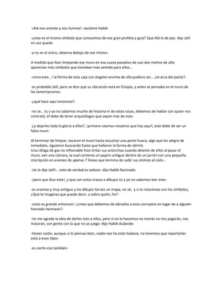 -¡Alá nos oriente y nos ilumine!- exclamó Habib

-¿este es el mismo símbolo que conocemos de ese gran profeta y guía? Que Alá le de paz- dijo Jalil
en voz queda

-y no es el único, observa debajo de ese mismo-

A medida que iban limpiando ese muro en esa cueva pasadizo de casi dos metros de alto
aparecían más símbolos que tomaban más sentido para ellos…

-¡mira este...! la forma de esta caja con ángeles encima de ella pudiera ser… ¿el arca del pacto?-

-es probable Jalil, pero se dice que su ubicación esta en Etiopía, y antes se pensaba en el muro de
las lamentaciones-

-¿qué hace aquí entonces?-

-no se… tu y yo no sabemos mucho de historia ni de estas cosas, debemos de hablar con quien nos
contrató, él debe de tener arqueólogos que sepan más de esto-

-¿y dejarles toda la gloria a ellos?, ¡primero veamos nosotros que hay aquí!, este debe de ser un
falso muro-

Al terminar de limpiar, tocaron el muro hasta escuchar una parte hueca, algo que los alegro de
inmediato, siguieron buscando hasta que hallaron la forma de abrirlo.
Una ráfaga de gas no inflamable hizo tiritar sus antorchas cuando delante de ellos al pasar el
muro, ven una cámara, la cual contenía un papiro antiguo dentro de un jarrón con una pequeña
inscripción en arameo de apenas 7 líneas que termina de subir sus ánimos al cielo…

-¡te lo dije Jalil!... esto de verdad es valioso- dijo Habib fascinado

-¡pero que dice esto!, y que son estos trazos o dibujos tú y yo no sabemos leer esto-

-es arameo y muy antiguo y los dibujos tal vez un mapa, no sé, y si lo relacionas con los símbolos,
¿Qué te imaginas que puede decir, y sobre quién, he?-

-¡esto es grande entonces!, ¿crees que debemos de dárselos a esos corruptos en lugar de a alguien
honrado hermano?-

-no me agrada la idea de darles esto a ellos, pero si no lo hacemos no nomás no nos pagarán, nos
matarán, son gente con la que no se juega- dijo Habib dudando

-tienes razón, aunque si lo piensas bien, nadie nos ha visto todavía, no tenemos que reportarles
esto a esos tipos-

-es cierto eso también-
 