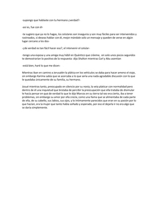 -supongo que hablaste con tu hermano ¿verdad?-

-así es, fue con él-

-te sugiero que ya no lo hagas, los celulares son inseguros y son muy fáciles para ser intervenidos y
rastreados, si deseas hablar con él, mejor mándale solo un mensaje y queden de verse en algún
lugar cercano a los dos-

-¿de verdad es tan fácil hacer eso?, el intervenir el celular-

-tengo una esposa y una amiga muy hábil en Quántico que créeme, en solo unos pocos segundos
te demostrarían lo positivo de la respuesta- dijo Shalton mientras Carl y Abu asentían

-está bien, haré lo que me dicen-

Mientras iban en camino a Jerusalén la plática en los vehículos se daba para hacer ameno el viaje,
sin embargo Karima sabía que se acercaba a lo que sería una nada agradable discusión con lo que
le quedaba únicamente de su familia, su hermano.

Josué mientras tanto, preocupado en silencio por su novia, la veía platicar con normalidad pero
dentro de él una inquietud que brotaba de percibir la preocupación que ella trataba de disimular
le hacía pensar en que de verdad lo que le dijo Marcos en su tierra tal vez era cierto, iba a tener
problemas, sin embargo su amor por ella crecía, como una llama que se alimentaba de cada parte
de ella, de su cabello, sus labios, sus ojos, y lo íntimamente parecidos que eran en su pasión por lo
que hacían, era la mujer que tanto había soñado y esperado, por eso el dejarla ir no era algo que
se daría simplemente.
 