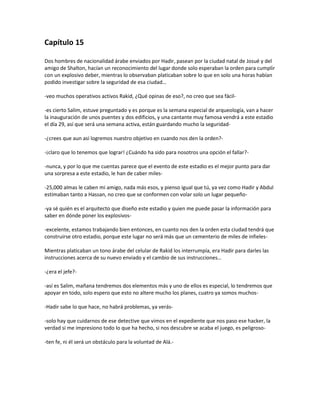 Capítulo 15

Dos hombres de nacionalidad árabe enviados por Hadir, pasean por la ciudad natal de Josué y del
amigo de Shalton, hacían un reconocimiento del lugar donde solo esperaban la orden para cumplir
con un explosivo deber, mientras lo observaban platicaban sobre lo que en solo una horas habían
podido investigar sobre la seguridad de esa ciudad…

-veo muchos operativos activos Rakid, ¿Qué opinas de eso?, no creo que sea fácil-

-es cierto Salim, estuve preguntado y es porque es la semana especial de arqueología, van a hacer
la inauguración de unos puentes y dos edificios, y una cantante muy famosa vendrá a este estadio
el día 29, así que será una semana activa, están guardando mucho la seguridad-

-¿crees que aun así logremos nuestro objetivo en cuando nos den la orden?-

-¡claro que lo tenemos que lograr! ¿Cuándo ha sido para nosotros una opción el fallar?-

-nunca, y por lo que me cuentas parece que el evento de este estadio es el mejor punto para dar
una sorpresa a este estadio, le han de caber miles-

-25,000 almas le caben mi amigo, nada más esos, y pienso igual que tú, ya vez como Hadir y Abdul
estimaban tanto a Hassan, no creo que se conformen con volar solo un lugar pequeño-

-ya sé quién es el arquitecto que diseño este estadio y quien me puede pasar la información para
saber en dónde poner los explosivos-

-excelente, estamos trabajando bien entonces, en cuanto nos den la orden esta ciudad tendrá que
construirse otro estadio, porque este lugar no será más que un cementerio de miles de infieles-

Mientras platicaban un tono árabe del celular de Rakid los interrumpía, era Hadir para darles las
instrucciones acerca de su nuevo enviado y el cambio de sus instrucciones…

-¿era el jefe?-

-así es Salim, mañana tendremos dos elementos más y uno de ellos es especial, lo tendremos que
apoyar en todo, solo espero que esto no altere mucho los planes, cuatro ya somos muchos-

-Hadir sabe lo que hace, no habrá problemas, ya verás-

-solo hay que cuidarnos de ese detective que vimos en el expediente que nos paso ese hacker, la
verdad si me impresiono todo lo que ha hecho, si nos descubre se acaba el juego, es peligroso-

-ten fe, ni él será un obstáculo para la voluntad de Alá.-
 